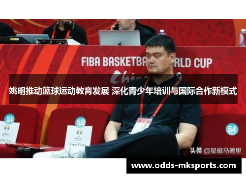姚明推动篮球运动教育发展 深化青少年培训与国际合作新模式